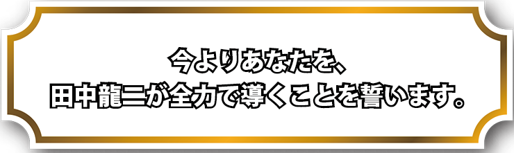 今よりあなたを、田中龍二が全力で導くことを誓います。