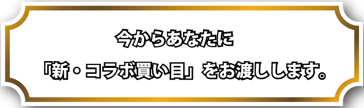 今からあなたに、「新・コラボ買い目」をお渡しします。