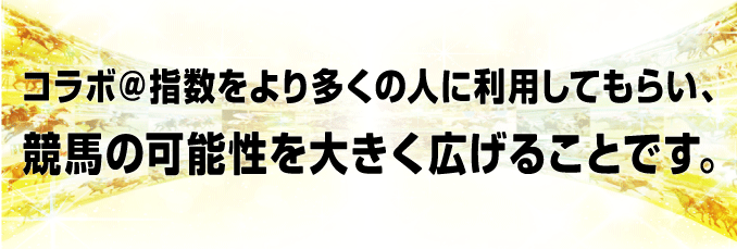 コラボ＠指数をより多くの人に利用してもらい、競馬の可能性を大きく広げることです。